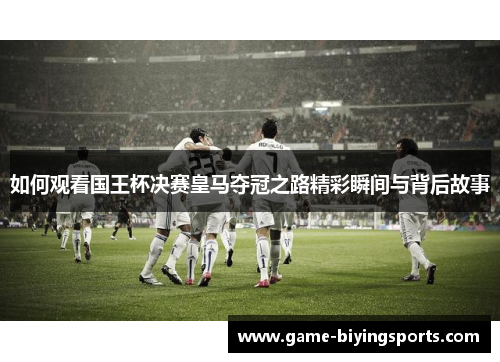 如何观看国王杯决赛皇马夺冠之路精彩瞬间与背后故事