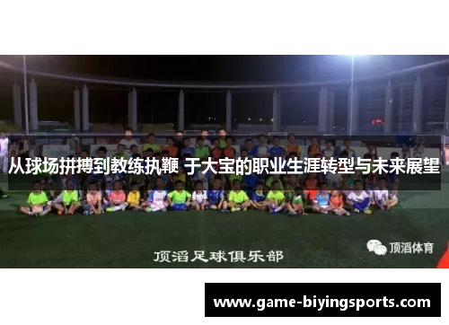 从球场拼搏到教练执鞭 于大宝的职业生涯转型与未来展望