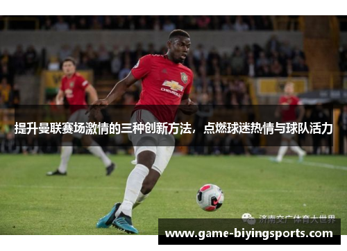 提升曼联赛场激情的三种创新方法，点燃球迷热情与球队活力