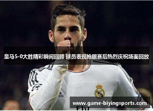 皇马5-0大胜精彩瞬间回顾 球员表现抢眼赛后热烈庆祝场面回放