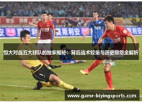 恒大对战五大球队的独家揭秘：背后战术较量与历史恩怨全解析