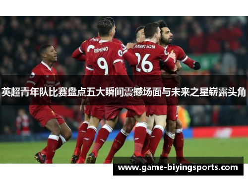 英超青年队比赛盘点五大瞬间震撼场面与未来之星崭露头角