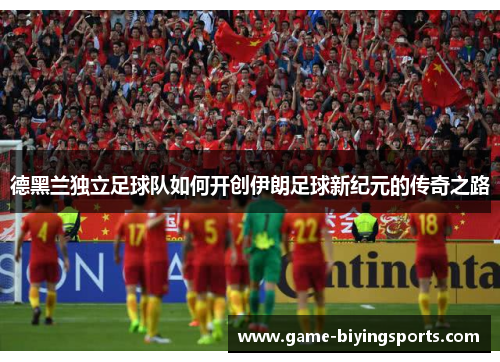 德黑兰独立足球队如何开创伊朗足球新纪元的传奇之路 德黑兰独立足球队如何开创伊朗足球新纪元的传奇之路