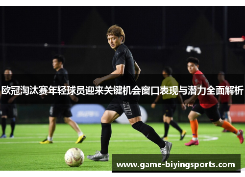 欧冠淘汰赛年轻球员迎来关键机会窗口表现与潜力全面解析