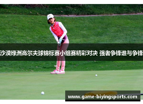 沙漠绿洲高尔夫球锦标赛小组赛精彩对决 强者争锋谁与争锋